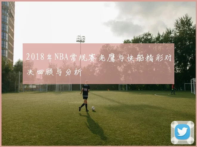 2018年NBA常规赛老鹰与快船精彩对决回顾与分析