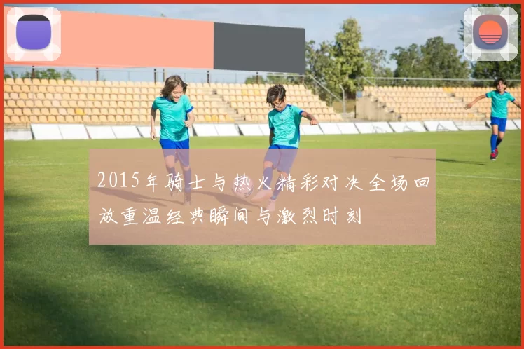 2015年骑士与热火精彩对决全场回放重温经典瞬间与激烈时刻