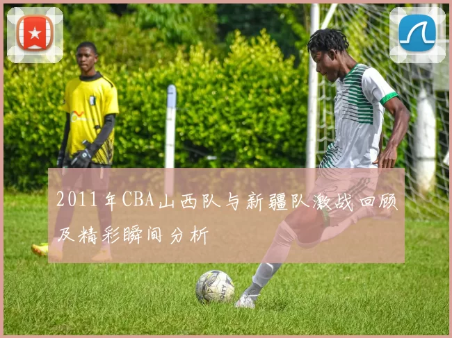 2011年CBA山西队与新疆队激战回顾及精彩瞬间分析