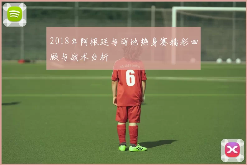 2018年阿根廷与海地热身赛精彩回顾与战术分析