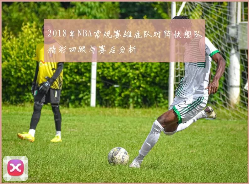 2018年NBA常规赛雄鹿队对阵快船队精彩回顾与赛后分析