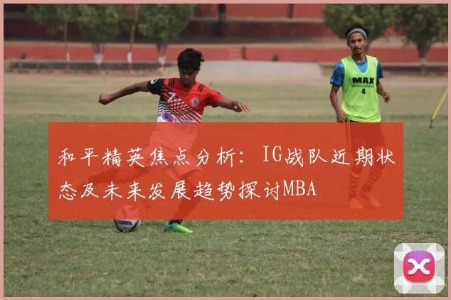 和平精英焦点分析：IG战队近期状态及未来发展趋势探讨MBA