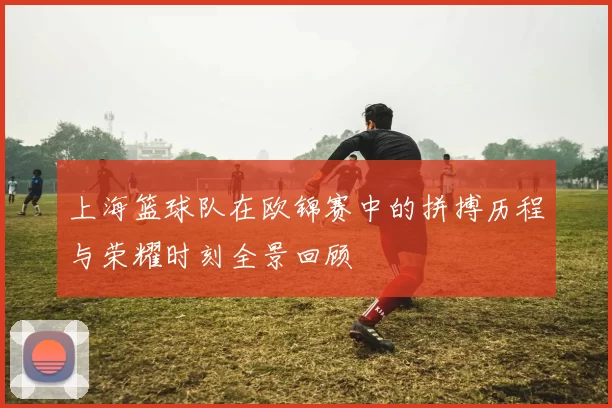 上海篮球队在欧锦赛中的拼搏历程与荣耀时刻全景回顾