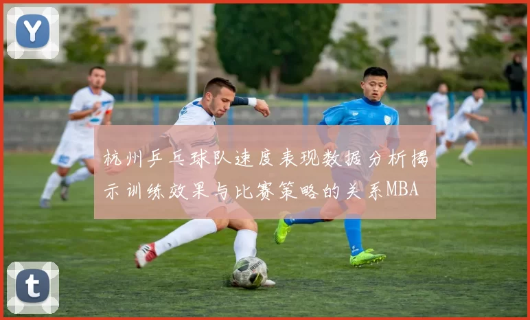 杭州乒乓球队速度表现数据分析揭示训练效果与比赛策略的关系MBA