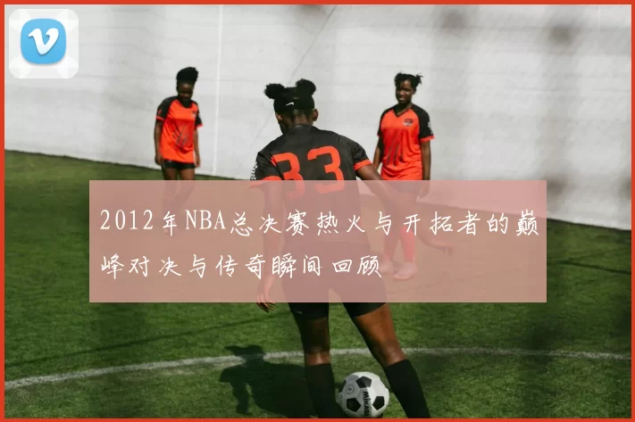 2012年NBA总决赛热火与开拓者的巅峰对决与传奇瞬间回顾