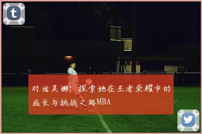 对话吴娜：探索她在王者荣耀中的成长与挑战之路MBA