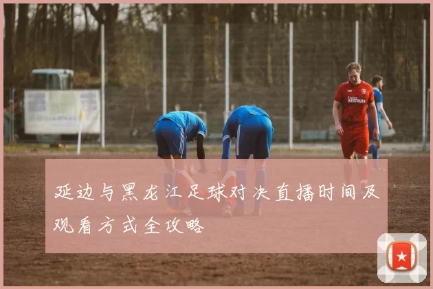 延边与黑龙江足球对决直播时间及观看方式全攻略