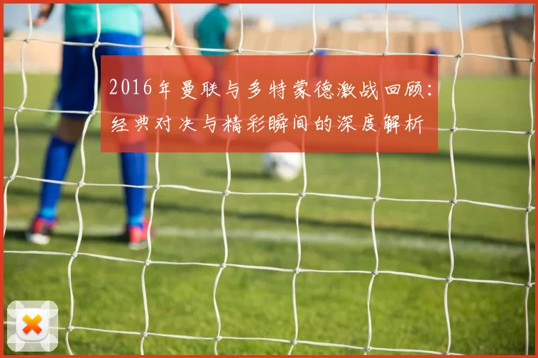 2016年曼联与多特蒙德激战回顾：经典对决与精彩瞬间的深度解析