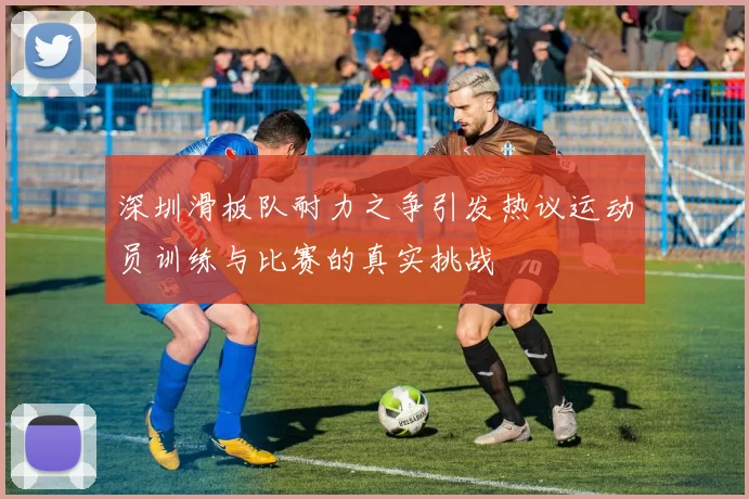 深圳滑板队耐力之争引发热议运动员训练与比赛的真实挑战