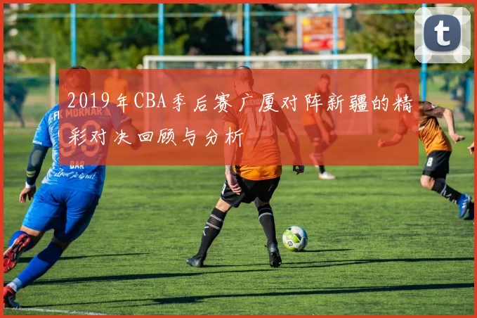 2019年CBA季后赛广厦对阵新疆的精彩对决回顾与分析