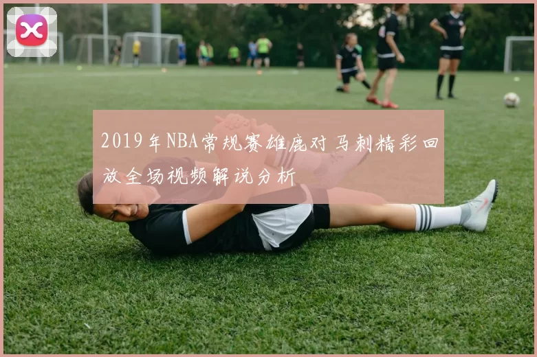 2019年NBA常规赛雄鹿对马刺精彩回放全场视频解说分析