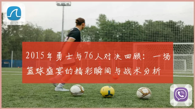 2015年勇士与76人对决回顾：一场篮球盛宴的精彩瞬间与战术分析