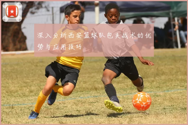 深入分析西安篮球队包夹战术的优势与应用技巧