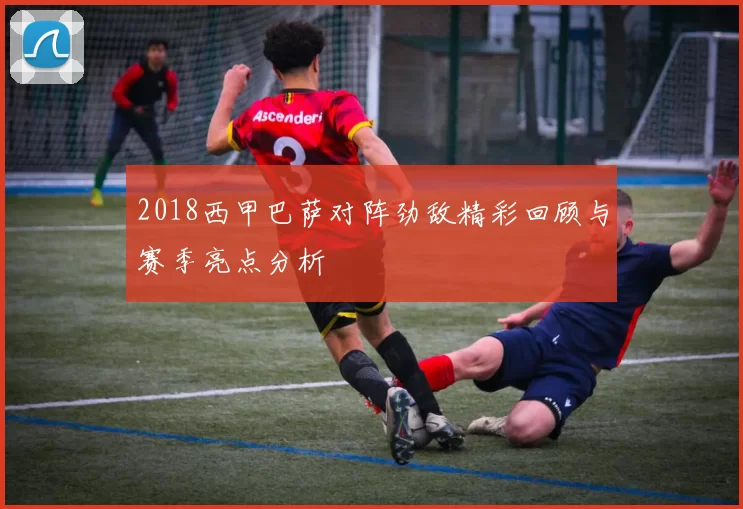 2018西甲巴萨对阵劲敌精彩回顾与赛季亮点分析