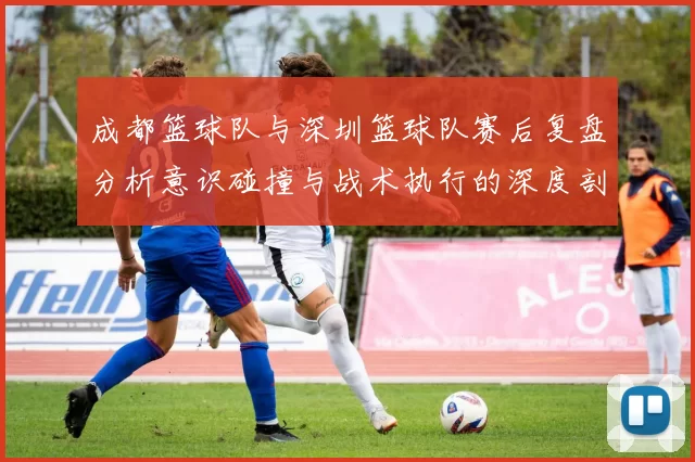 成都篮球队与深圳篮球队赛后复盘分析意识碰撞与战术执行的深度剖析MBA