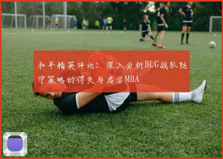 和平精英评论：深入分析BLG战队防守策略的得失与启示MBA
